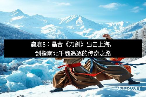 赢咖8：晶合《刀剑》出击上海，剑指南北千商追逐的传奇之路